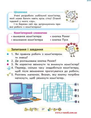 27
Цікавинки
Учені розробили мобільний комп’ютер,
який може бачити навіть крізь стіну! Отакий
чудовий у нього «зір».
І ти бережи свій зір, дотримуючись пра-
вил роботи з комп’ютером!
Комп’ютерний словничок
• вмикання комп’ютера	 	 • кнопка Power
• вимикання комп’ютера	 	 • кнопка Пуск
Запитання і  завдання
	 1.	Які правила роботи з комп’ютером
ти знаєш?
	 2.	Де розташована кнопка Power?
	 3.	 Як коректно ввімкнути та вимкнути комп’ютер?
	 4.	Перевір, скільки часу знадобиться комп’ютеру,
щоб після ввімкнення приготуватися до роботи.
	5.	Розглянь малюнок. Визнач, яку кнопку потрібно
натиснути, щоб увімкнути комп’ютер.
www.e-ranok.com.ua
 