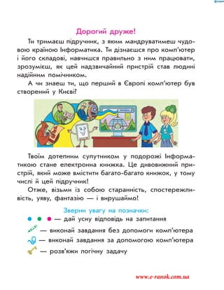 Дорогий друже!
Ти тримаєш підручник, з яким мандруватимеш чудо-
вою країною Інформатика. Ти дізнаєшся про комп’ютер
і його складові, навчишся правильно з ним працювати,
зрозумієш, як цей надзвичайний пристрій став людині
надійним помічником.
А чи знаеш ти, що перший в Європі комп’ютер був
створений у Києві?
Твоїм дотепним супутником у подорожі Інформа-
тикою стане електронна книжка. Це дивовижний при-
стрій, який може вмістити багато-багато книжок, у тому
числі й цей підручник!
Отже, візьми із собою старанність, спостережли-
вість, уяву, фантазію — і вирушаймо!
Зверни увагу на позначки:
— дай усну відповідь на запитання
— виконай завдання без допомоги комп’ютера
— виконай завдання за допомогою комп’ютера
— розв’яжи логічну задачу
www.e-ranok.com.ua
 
