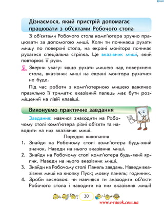 30
Дізнаємося, який пристрій допомагає
працювати з об’єктами Робочого стола
З об’єктами Робочого стола комп’ютера зручно пра-
цювати за допомогою миші. Коли ти починаєш рухати
мишу по поверхні стола, на екрані монітора починає
рухатися ­спеціальна стрілка. Це вказівник миші, який
повторює її рухи.
Зверни увагу: якщо рухати мишею над поверхнею
стола, вказівник миші на екрані монітора рухатися
не буде.
Під час роботи з комп’ютерною мишею важливо
правильно її тримати: вказівний палець має бути роз-
міщений на лівій клавіші.
Виконуємо практичне завдання
Завдання: навчися знаходити на Робо-
чому столі комп’ютера різні об’єкти та на-
водити на них вказівник миші.
Порядок виконання
1.	 Знайди на Робочому столі комп’ютера будь-який
значок. Наведи на нього вказівник миші.
2.	 Знайди на Робочому столі комп’ютера будь-який яр-
лик. Наведи на нього вказівник миші.
3.	 Знайди на Робочому столі Панель завдань. Наведи вка-
зівник миші на кнопку Пуск; мовну панель; годинник.
4.	 Зроби висновок: чи навчився ти знаходити об’єкти
Робочого стола і наводити на них вказівник миші?
www.e-ranok.com.ua
 