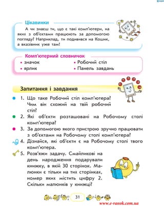 31
Цікавинки
А чи знаєш ти, що є такі комп’ютери, на
яких з об’єктами працюють за допомогою
погляду? Наприклад, ти подивився на Кошик,
а вказівник уже там!
Комп’ютерний словничок
• значок			 • Робочий стіл
• ярлик			 • Панель завдань
Запитання і  завдання
	 1.	Що таке Робочий стіл комп’ютера?
Чим він схожий на твій робочий
стіл?
	 2.	Які об’єкти розташовані на Робочому столі
комп’ютера?
	 3.	За допомогою якого пристрою зручно працювати
з об’єктами на Робочому столі комп’ютера?
	 4.	Дізнайся, які об’єкти є на Робочому столі твого
комп’ютера.
	5.	Розв’яжи задачу. Смайликові на
день народження подарували
книжку, в якій 30 сторінок. Ма-
люнки є тільки на тих сторінках,
номер яких містить цифру 2.
Скільки малюнків у книжці?
www.e-ranok.com.ua
 