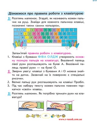 41
Дізнаємося про правила роботи з клавіатурою
Розглянь малюнок. Згадай, як називають кожен паль-
чик на руці. Знайди для кожного пальчика клавіші,
позначені таким самим кольором.
Запам’ятай правила роботи з клавіатурою.
1.	 Клавіші з буквами Ф І В А О Л Д Ж утворюють основ­
ну позицію пальців на клавіатурі. Вказівний палець
лівої руки розташовують на букві А. Вказівний па-
лець правої руки — на букві О.
Зверни увагу: клавіші з буквами А і О можна знай­
ти на дотик. Зазвичай на їх поверхнях є спеціальні
рисочки.
2.	 Великі пальці рук розташовують на клавіші Пробіл.
3.	 Під час набору тексту кожен пальчик повинен тор-
катися «своїх» клавіш.
Розглянь малюнки. Як потрібно тримати руки на кла-
віатурі?
www.e-ranok.com.ua
 