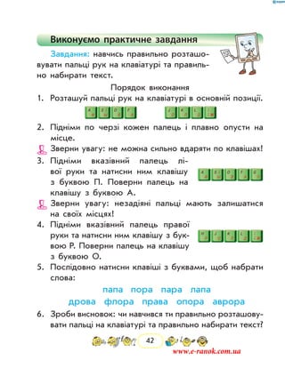 42
Виконуємо практичне завдання
Завдання: навчись правильно розташо-
вувати пальці рук на клавіатурі та правиль-
но набирати текст.
Порядок виконання
1.	 Розташуй пальці рук на клавіатурі в основній позиції.
2.	 Підніми по черзі кожен палець і плавно опусти на
місце.
Зверни увагу: не можна сильно вдаряти по кла­вішах!
3.	 Підніми вказівний палець лі-
вої руки та натисни ним клавішу
з буквою П. Поверни палець на
клавішу з буквою А.
Зверни увагу: незадіяні пальці мають залишатися
на своїх місцях!
4.	 Підніми вказівний палець правої
руки та натисни ним клавішу з бук-
вою Р. Поверни палець на клавішу
з буквою О.
5.	 Послідовно натисни клавіші з буквами, щоб набрати
слова:
	 папа пора пара лапа
	 дрова флора права опора аврора
6.	 Зроби висновок: чи навчився ти правильно розташову-
вати пальці на клавіатурі та правильно набирати текст?
www.e-ranok.com.ua
 