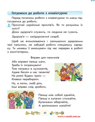 45
Готуємося до роботи з клавіатурою
Перед початком роботи з клавіатурою ти маєш під-
готуватися до роботи.
Прочитай українські прислів’я. Як ти розумієш їх
зміст?
Доки здоров’я служить, то людина не тужить.
Здоров’я — найдорожчий скарб.
Щоб не втомлювалися і залишалися здоровими
твої пальчики, не забувай робити спеціальну заряд-
ку. Ти можеш її виконувати під час перерви в роботі
з комп’ютером.
Вправи для пальчиків
Аби вправні пальці мати,
Треба їх потренувати!
Тож пограєм в музикантів,
Адже безліч в нас талантів!
На роялі будем грати —
Клавіші перебирати.
Ну, а потім, любі діти,
Інші вправи слід зробити.
Пальці між собой єднайте,
Пальці в кулачки стискайте,
Кулачками обертайте,
А долоньками махайте!
www.e-ranok.com.ua
 