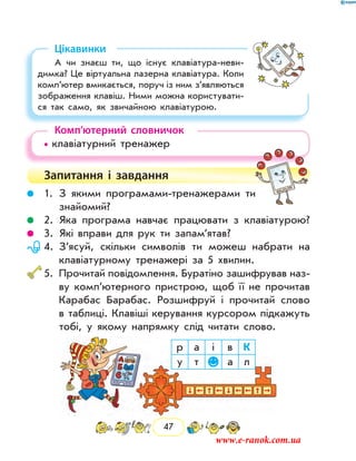47
Цікавинки
А чи знаєш ти, що існує клавіатура-неви­
димка? Це віртуальна лазерна клавіатура. Коли
комп’ютер вмикається, поруч із ним з’являються
зображення клавіш. Ними можна користувати-
ся так само, як звичайною клавіатурою.
Комп’ютерний словничок
• клавіатурний тренажер
Запитання і  завдання
	 1.	З якими програмами-тренажерами ти
знайомий?
	 2.	Яка програма навчає працювати з клавіатурою?
	 3.	Які вправи для рук ти запам’ятав?
	 4.	З’ясуй, скільки символів ти можеш набрати на
клавіатурному тренажері за 5 хвилин.
	5.	Прочитай повідомлення. Буратіно зашифрував наз­
ву комп’ютерного пристрою, щоб її не прочитав
Карабас Барабас. Розшифруй і прочитай слово
в таблиці. Клавіші керування курсором підкажуть
тобі, у якому напрямку слід читати слово.
р а і в К
у т а л
www.e-ranok.com.ua
 