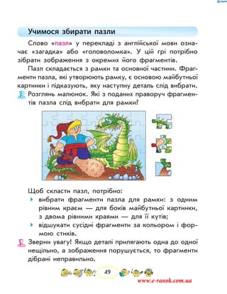 49
Учимося збирати пазли
Слово «пазл» у перекладі з англійської мови озна-
чає «загадка» або «головоломка». У цій грі потрібно
зібрати зображення з окремих його фрагментів.
Пазл складається з рамки та основної частини. Фраг-
менти пазла, які утворюють рамку, є основою майбутньої
картинки і підказують, яку наступну деталь слід вибрати.
Розглянь малюнок. Які з поданих праворуч фрагмен-
тів пазла слід вибрати для рамки?
Щоб скласти пазл, потрібно:
	вибрати фрагменти пазла для рамки: з одним
рівним краєм — для боків майбутньої картинки,
з двома рівними краями — для її кутів;
	відшукати сусідні фрагменти за кольором і фор-
мою стиків.
Зверни увагу! Якщо деталі прилягають одна до одної
нещільно, а зображення порушується, то фрагменти
дібрані неправильно.
www.e-ranok.com.ua
 