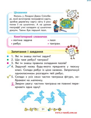 51
Цікавинки
Колись у Лондоні Джон Спілсбе-
рі, який виготовляв географічні карти,
зробив дерев’яну карту світу й роз-
пилив її на шматочки. А на уроках
географії учні складали ці шматочки
докупи. Таким був перший пазл.
Комп’ютерний словничок
• логічна задача			 • пазл
• ребус				 • танграм
Запитання і  завдання
	 1.	Які ти знаєш логічні задачі?
	 2.	Що таке ребус? танграм?
	 3.	Які ти знаєш правила складання пазлів?
	4.	Задумай назву будь-якого предмета у твоєму
класі. Склади ребус із цією назвою. Запропонуй
однокласникам розгадати твій ребус.
	5.	Склади з усіх семи частин танграма фігури, зо-
бражені на малюнку.
		 Зверни увагу: частини танграма не повинні пере-
кривати одна одну!
www.e-ranok.com.ua
 