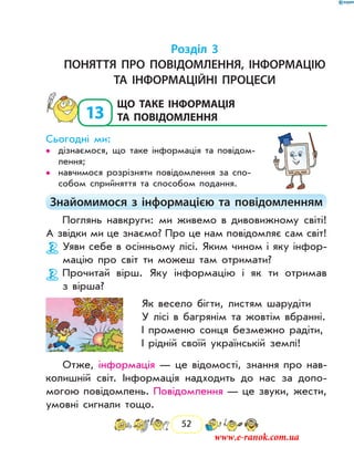 52
Розділ 3
Поняття про повідомлення, інформацію
та інформаційні процеси
13
	Що таке інформація
та повідомлення
Сьогодні ми:
дізнаємося, що таке інформація та пові­дом­••
лення;
навчимося розрізняти повідомлення за спо-••
собом сприйняття та способом подання.
Знайомимося з інформацією та повідомленням
Поглянь навкруги: ми ­живемо в дивовижному світі!
А звідки ми це знаємо? Про це нам повідомляє сам світ!
Уяви себе в осінньому лісі. Яким чином і яку інфор-
мацію про світ ти можеш там отримати?
Прочитай вірш. Яку інформацію і як ти отримав
з вірша?
Як весело бігти, листям шарудіти
У лісі в багрянім та жовтім вбранні.
І променю сонця безмежно радіти,
І рідній своїй українській землі!
Отже, інформація — це відомості, знання про нав­
колишній світ. Інформація надходить до нас за допо-
могою повідомлень. Повідомлення — це звуки, жести,
умовні сигнали тощо.
www.e-ranok.com.ua
 