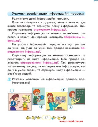 57
Учимося розпізнавати інформаційні процеси
Розглянемо деякі інформаційні процеси.
Коли ти спілкуєшся з друзями, читаєш книжки, ди-
вишся телевізор, то отримуєш певну інформацію. Цей
процес називають отриманням інформації.
Отриману інформацію ти можеш запам’ятати, за-
писати в зошит. Цей процес називають зберіганням ін-
формації.
На уроках інформація передається від учителя
до учня, від учня до учня. Цей процес називають пе-
редаванням ін­формації.
Отриману інформацію ти можеш осмислити та
перетворити на нову інформацію. Цей процес на-
зивають опрацюванням інформації. Так, розв’язуючи
математичну задачу, ти опрацьовуєш інформацію, на-
дану в умові задачі, та отримуєш нову інформацію —
розв’язок задачі.
Розглянь малюнки. Які інформаційні процеси про-
ілюстровано?
1
2
3
4
www.e-ranok.com.ua
 