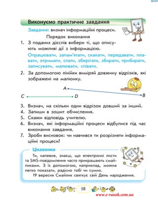 58
Виконуємо практичне завдання
Завдання: визнач інформаційні процеси.
Порядок виконання
1.	 З поданих дієслів вибери ті, що опису-
ють можливі дії з інформацією.
	 Опрацювати, запам’ятати, скакати, передавати, пла-
вати, отримати, спати, зберігати, збирати, ­прибирати,
записувати, малювати, співати.
2.	 За допомогою лінійки виміряй довжину відрізків, які
зображені на малюнку.
С D
А
В
3.	 Визнач, на скільки один відрізок довший за інший.
4.	 Запиши в зошит обчислення.
5.	 Скажи відповідь учителю.
6.	 Визнач, які інформаційні процеси відбулися під час
виконання завдання.
7.	 Зроби висновок: чи навчився ти розрізняти інформа-
ційні процеси?
Цікавинки
Ти, напевне, знаєш, що електронні листи
та SMS-повідомлення часто прикрашають смай-
ликами. З їх допомогою, наприклад, можна
легко показати, радісно тобі чи сумно.
19 вересня Смайлик святкує свій День народження.
www.e-ranok.com.ua
 