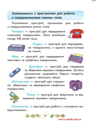 61
Знайомимося з пристроями для роботи
з повідомленнями певних типів
Розглянемо пристрої, призначені для роботи
з повідом­леннями різних типів.
Телефон — пристрій для передавання
голосових повідомлень. Його винайшли
понад 140 років тому.
Модем — пристрій для передаван-
ня повідомлень з одного комп’ю­тера
на інший.
Факс — пристрій для передавання
текстових та графічних пові­домлень.
Диктофон — пристрій для створення
та зберігання звукових повідомлень. За його
допомогою журналісти беруть інтерв’ю,
студенти записують лекції.
Фотокамера — пристрій для створен-
ня, зберігання та відтворення графічних
повідомлень.
Плеєр — пристрій для зберігання та від-
творення звукових повідомлень.
Калькулятор — пристрій для роботи з числовими по-
відомленнями.
www.e-ranok.com.ua
 