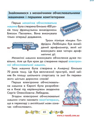 65
Знайомимося з механічними обчислювальними
машинами і першими комп’ютерами
Перша механічна обчислювальна
машина була створена близько 400 ро-
ків тому французьким винахідником
Блезом Паскалем. Вона виконувала
тільки операції додавання.
Трохи пізніше німцем ґот-
фрідом Лейбніцем був винай-
дений арифмометр, який міг
виконувати вже чотири ариф-
метичні дії.
Механічні машини виконували обчислення дуже по-
вільно. Але це був крок до створення першої електрон­
ної обчислювальної машини.
Така машина була створена в Америці близько
70 років тому. Це був величезний пристрій, який зай­
няв би площу шкільного спортзалу та зміг би перева-
жити шістьох дорослих слонів!
Перша електронна обчислюваль-
на машина в Європі була розробле-
на в Києві під керівництвом академіка
Сергія Олексійовича Ле­бедєва.
Згодом електронні обчислювальні
машини стали називати комп’ютерами,
що в перекладі з англійської мови озна-
чає «обчислювач».
www.e-ranok.com.ua
 