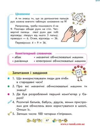 67
Цікавинки
А чи знаєш ти, що за допомогою пальців
рук можна вивчити таблицю множення на 9?
Наприклад, треба помножити 4 на
9. Поклади обидві руки на стіл. Чет-
вертий палець лівої руки дає тобі
відповідь: ліворуч від нього 3 пальці,
праворуч — 6. Отже, відповідь — 36.
Перевіримо: 4  ×  9  =  36.
Комп’ютерний словничок
• абак		 • механічні обчислювальні машини
• рахівниця   • електронні обчислювальні машини
Запитання і  завдання
	 1.	Що використовували люди для лічби
в стародавні часи?
	 2.	Про які механічні обчислювальні машини ти
­знаєш?
	 3.	Де був розроблений перший комп’ю­тер у Єв­
ропі?
	4.	Розпитай батьків, бабусь, дідусів, якими пристро-
ями для обчислень вони користувалися в школі.
Опиши їх.
	5.	Запиши число 100 чотирма п’ятірками.
www.e-ranok.com.ua
 