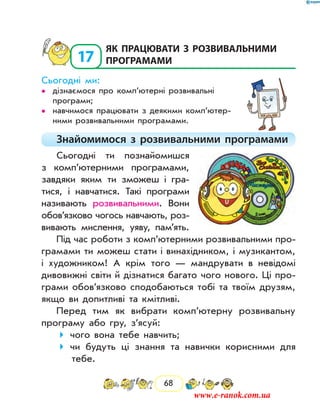 68
17
	як працювати з розвивальними
програмами
Сьогодні ми:
дізнаємося про комп’ютерні розвивальні••
програми;
навчимося працювати з деякими комп’ю­тер­••
ними розвивальними програмами.
Знайомимося з розвивальними програмами
Сьогодні ти познайомишся
з комп’ютерними програмами,
завдяки яким ти зможеш і гра-
тися, і навчатися. Такі програми
називають розвивальними. Вони
обов’язково чогось навчають, роз-
вивають мислення, уяву, пам’ять.
Під час роботи з комп’ютерними розвивальними про-
грамами ти можеш стати і винахідником, і музикантом,
і художником! А крім того — мандрувати в невідомі
дивовижні світи й дізнатися багато чого нового. Ці про-
грами обов’язково сподобаються тобі та твоїм друзям,
якщо ви допитливі та кмітливі.
Перед тим як вибрати комп’ютерну розвивальну
програму або гру, з’ясуй:
чого вона тебе навчить;
чи будуть ці знання та навички корисними для
тебе.
www.e-ranok.com.ua
 