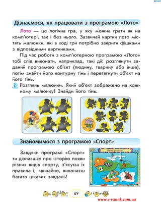 69
Дізнаємося, як працювати з програмою «Лото»
Лото — це логічна гра, у яку можна грати як на
комп’ютері, так і без нього. Зазвичай картки лото міс-
тять малюнки, які в ході гри потрібно закрити фішками
з відповідними картинками.
Під час роботи з комп’ютерною програмою «Лото»
тобі слід виконати, наприклад, такі дії: розглянути за-
даний програмою об’єкт (людину, тварину або інше),
потім знайти його контурну тінь і перетягнути об’єкт на
його тінь.
Розглянь малюнки. Який об’єкт зображено на кож-
ному малюнку? Знайди його тінь.
Знайомимося з програмою «Спорт»
Завдяки програмі «Спорт»
ти дізнаєшся про історію появи
різних видів спорту, з’ясуєш їх
правила і, звичайно, виконаєш
багато цікавих завдань!
www.e-ranok.com.ua
 