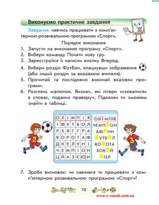 70
Виконуємо практичне завдання
Завдання: навчись працювати з комп’ю­
тер­ною розвивальною програмою «Спорт».
Порядок виконання
1.	 Запусти на виконання програму «Спорт».
2.	 Вибери команду Почати нову гру.
3.	 Зареєструйся й натисни кнопку Вперед.
4.	 Вибери розділ Футбол, клацнувши зображення
(або інший розділ за вказівкою вчителя).
5.	 Прочитай та послідовно виконай вказівки про­
грами.
6.	 Розглянь малюнок. Визнач, які літери «сховалися»
в словах, поданих праворуч. Підказки ти зможеш
знайти в таблиці.
О Л І М П І Я
І Ф У Т Б О Л
Р Х Я Г Г Р А
В О Р О Т А Ф
Д К Е Л У Н І
Ч Е М П І О Н
Ц Й А З Є Ю И
ОЛ І МПІЯ
ЧЕМП ОН
АФ НИ
УТБ Л
ВО ОТА
ХОК Й
ОЛ
7.	 Зроби висновок: чи навчився ти працювати з ком­
п’ютерною розвивальною програмою «Спорт»?
www.e-ranok.com.ua
 