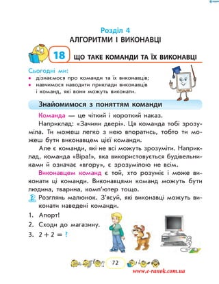 72
Розділ 4
Алгоритми і виконавці
18	що таке команди та їх виконавці
Сьогодні ми:
дізнаємося про команди та їх виконавців;••
навчимося наводити приклади виконавців••
і команд, які вони можуть виконати.
Знайомимося з поняттям команди
Команда — це чіткий і короткий наказ.
Наприклад: «Зачини двері». Ця команда тобі зрозу-
міла. Ти можеш легко з нею впоратись, тобто ти мо-
жеш бути виконавцем цієї команди.
Але є команди, які не всі можуть зрозуміти. Наприк­
лад, команда «Віра!», яка використовується будівельни-
ками й означає «­вгору», є зрозумілою не всім.
Виконавцем команд є той, хто розуміє і може ви-
конати ці команди. Виконавцями команд можуть бути
людина, тварина, комп’ютер тощо.
Розглянь малюнок. З’ясуй, які виконавці можуть ви-
конати наведені команди.
1.	 Апорт!
2.	 Сходи до магазину.
3.	 2  +  2 = ?
www.e-ranok.com.ua
 