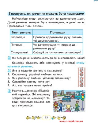 73
З’ясовуємо, які речення можуть бути командами
Найчастіше люди спілкуються за допомогою мови.
Деякі речення можуть бути командами, а деякі — ні.
Пригадаємо типи речень.
Типи речень Приклади
Розповідні Правила дорожнього руху знають
усі другокласники.
Питальні Чи дотримуєшся ти правил до-
рожнього руху?
Спонукальні Слідкуй за сигналами світлофора!
Які типи речень закликають до дії, висловлюють наказ?
Команду віддають або записують у вигляді спону-
кального речення.
Яке з поданих речень є командою?
1.	 Споконвіку українці любили калину.
2.	 Яку рослину любили українці споконвіку?
3.	 Саджайте калину коло хат!
4.	 Ах, яка чудова наша країна!
Розглянь малюнок «Пішохід-
ний перехід». Які виконавці
зображені на малюнку? На-
веди приклади команд для
цих виконавців.
www.e-ranok.com.ua
 
