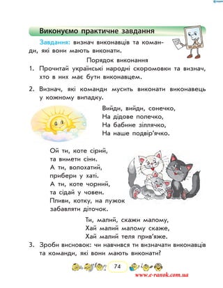 74
Виконуємо практичне завдання
Завдання: визнач виконавців та коман-
ди, які вони мають виконати.
Порядок виконання
1.	 Прочитай українські народні скоромовки та визнач,
хто в них має бути виконавцем.
2.	 Визнач, які команди мусить виконати виконавець
у кожному випадку.
Вийди, вийди, сонечко,
На дідове полечко,
На бабине зіллячко,
На наше подвір’ячко.
Ой ти, коте сірий,
та вимети сіни.
А ти, волохатий,
прибери у хаті.
А ти, коте чорний,
та сідай у човен.
Пливи, котку, на лужок
забавляти діточок.
Ти, малий, скажи малому,
Хай малий малому скаже,
Хай малий теля прив’яже.
3.	 Зроби висновок: чи навчився ти визначати виконавців
та команди, які вони мають виконати?
www.e-ranok.com.ua
 