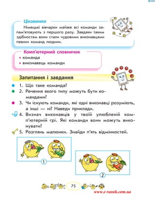 75
Цікавинки
Німецькі вівчарки майже всі команди за­
пам’ятовують з першого разу. Завдяки таким
здібностям вони стали чудовими виконавцями
певних команд людини.
Комп’ютерний словничок
• команда		
• виконавець команди
Запитання і  завдання
	 1.	Що таке команда?
	 2.	Речення якого типу можуть бути ко-
мандами?
	 3.	Чи існують команди, які одні виконавці розуміють,
а інші — ні? Наведи приклади.
	 4.	Визнач виконавців у твоїй улюбленій ком­
п’ютерній грі. Які команди вони можуть вико-
нувати?
	5.	Розглянь малюнки. Знайди п’ять відмінностей.
1
2
www.e-ranok.com.ua
 