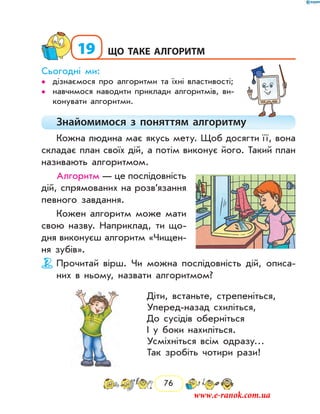 76
19	що таке алгоритм
Сьогодні ми:
дізнаємося про алгоритми та їхні властивості;••
навчимося наводити приклади алгоритмів, ви-••
конувати алгоритми.
Знайомимося з поняттям алгоритму
Кожна людина має якусь мету. Щоб досягти ї ї, вона
складає план своїх дій, а потім виконує його. Такий план
називають алгоритмом.
Алгоритм — це послідовність
дій, спрямованих на розв’язання
певного завдання.
Кожен алгоритм може мати
свою назву. Наприклад, ти що-
дня виконуєш алгоритм «Чищен-
ня зубів».
Прочитай вірш. Чи можна послідовність дій, описа-
них в ньому, назвати алгоритмом?
Діти, встаньте, стрепеніться,
Уперед-назад схиліться,
До сусідів оберніться
І у боки нахиліться.
Усміхніться всім одразу…
Так зробіть чотири рази!
www.e-ranok.com.ua
 