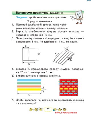 78
Виконуємо практичне завдання
Завдання: зроби килимок за алгоритмом.
Порядок виконання
1.	 Підготуй альбомний аркуш, папір чоти-
рьох кольорів, ножиці, лінійку, олівець.
2.	 Виріж із альбомного аркуша основу килимка —
квад­рат зі стороною 12 см.
3.	 Зігни основу килимка посередині та надріж смужки
завширшки 1 см, не дорізаючи 1 см до краю.
12
12
6
1
1
4.	 Виготов із кольорового паперу смужки завдовж-
ки 17 см і завширшки 1 см.
5.	 Вплети смужки в основу килимка.
17
1
6.	 Зроби висновок: чи навчився ти виготовляти килимок
за алго­ритмом?
www.e-ranok.com.ua
 