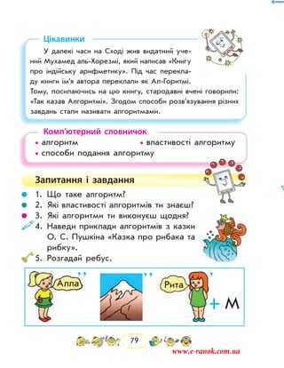 79
Цікавинки
У далекі часи на Сході жив видатний уче-
ний Мухамед аль-Хорезмі, який написав «Книгу
про індійську арифметику». Під час перекла-
ду книги ім’я автора переклали як Ал-Горитмі.
Тому, посилаючись на цю книгу, стародавні вчені говорили:
«Так казав Алгоритмі». Згодом способи розв’язування різних
завдань стали називати алгоритмами.
Комп’ютерний словничок
• алгоритм		 • властивості алгоритму
• способи подання алгоритму
Запитання і  завдання
	 1.	Що таке алгоритм?
	 2.	Які властивості алгоритмів ти знаєш?
	 3.	Які алгоритми ти виконуєш щодня?
	4.	Наведи приклади алгоритмів з казки
О. С. Пушкіна «Казка про рибака та
рибку».
	5.	Розгадай ребус.
+  М
’ ’ ’Алла Рита
’’
www.e-ranok.com.ua
 