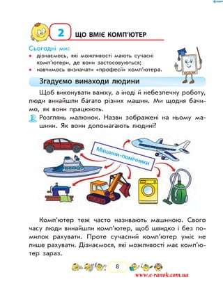 8
2	Що вміє комп’ютер
Сьогодні ми:
дізнаємось, які можливості мають сучасні••
ком­п’ютери, де вони застосовуються;
навчимось визначати «професії» комп’ютера.••
Згадуємо винаходи людини
Щоб виконувати важку, а іноді й небезпечну роботу,
люди винайшли багато різних машин. Ми щодня бачи-
мо, як вони працюють.
Розглянь малюнок. Назви зображені на ньому ма-
шини. Як вони допомагають людині?
Комп’ютер теж часто називають машиною. Свого
часу люди винайшли комп’ютер, щоб швидко і без по-
милок рахувати. Проте сучасний комп’ютер уміє не
лише рахувати. Дізнаємося, які можливості має комп’ю­
тер зараз.
www.e-ranok.com.ua
 
