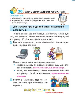 80
20	Хто є виконавцями алгоритмів
Сьогодні ми:
дізнаємося про різних виконавців алгоритмів;••
навчимося складати алгоритми для конкрет-••
ного виконавця.
Дізнаємося про відмінні риси виконавців
алгоритмів
Ти вже знаєш, що виконавцем алгоритму може бути
той, хто розуміє і може виконати кожну команду цього
алгоритму. Є різні виконавці алгоритмів.
Розглянь малюнки. Назви виконавців. Наведи прик­
лади команд для них.
Одного виконавця від іншого відрізняє:
список команд, які розуміє виконавець. Цей спи-
сок називають системою команд виконавця.
місце, де виконавець може виконувати команди
алгоритму. Це місце називають середовищем ви-
конавця.
Розглянь малюнок. Що ти мо-
жеш сказати про виконавця ал-
горитму?
www.e-ranok.com.ua
 