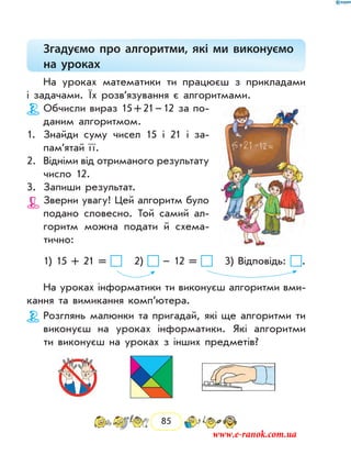85
Згадуємо про алгоритми, які ми виконуємо
на уроках
На уроках математики ти працюєш з прикладами
і задачами. Їх розв’язування є алгоритмами.
Обчисли вираз 15 + 21 – 12 за по-
даним алгоритмом.
1.	 Знайди суму чисел 15 і 21 і за­
пам’ятай ї ї.
2.	 Відніми від отриманого ­результату
число 12.
3.	 Запиши результат.
Зверни увагу! Цей алгоритм було
подано словесно. Той самий ал-
горитм можна подати й схема-
тично:
1) 15 + 21 = 2) – 12 = 3) Відповідь: .
На уроках інформатики ти виконуєш алгоритми вми-
кання та вимикання комп’ютера.
Розглянь малюнки та пригадай, які ще алгоритми ти
виконуєш на уроках інформатики. Які алгоритми
ти виконуєш на уроках з інших предметів?
www.e-ranok.com.ua
 
