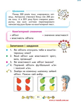 91
Цікавинки
Понад 500 років тому «народився» олі-
вець. Авторучка з’явилася більш ніж 200 ро-
ків тому. А в 2011 році було створено диво-
ручку, яка вміє миттєво перетворювати
на­писані від руки букви на комп’ютерний текст.
Комп’ютерний словничок
• об’єкт 				 • значення властивості
• властивість об’єкта 		
Запитання і завдання
	 1.	 Які об’єкти оточують тебе в ком­п’ю­
терному класі?
	 2.	 Який об’єкт має властивості: зріст,
вага, прізвище?
	 3.	 Які властивості має об’єкт їжачок?
	4.	 Порівняй об’єкти футбольний м’яч
і тенісний м’яч.
	5.	 Знайди на кожному малюнку зайвий
об’єкт. Поясни свій вибір.
www.e-ranok.com.ua
 