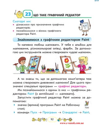 92
  23	що таке графічний редактор
Сьогодні ми:
дізнаємося про призначення графічних••
редакторів;
познайомимося з вікном графічного••
редактора Paint.
Знайомимося з графічним редактором Paint
Ти напевно любиш малювати. У тебе є альбом для
малювання, різнокольорові олівці, фарби. За допомо-
гою цих інструментів можна створювати чудові малюнки.
А чи знаєш ти, що за допомогою комп’ютера теж
можна створювати дивовижні малюнки? Для цього при-
значені спеціальні програми — графічні редактори.
Ми познайомимося з одним із них — графічним ре-
дактором Paint (з англійської — малювати).
Запустити графічний редактор Paint можна за до-
помогою:
значка (ярлика) програми Paint на Робочому
столі;
команди Пуск → Програми → Стандартні → Paint.
www.e-ranok.com.ua
 