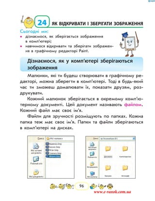 96
  24	як відкривати і зберігати зображення
Сьогодні ми:
дізнаємося, як зберігається зображення••
в комп’ютері;
навчимося відкривати та зберігати зображен-••
ня в графічному редакторі Paint.
Дізнаємося, як у комп’ютері зберігаються
зображення
Малюнки, які ти будеш створювати в графічному ре-
дакторі, можна зберегти в комп’ютері. Тоді в будь-який
час ти зможеш домалювати їх, показати друзям, роз-
друкувати.
Кожний малюнок зберігається в окремому ком­п’ю­
терному документі. Цей документ називають файлом.
Кожний файл має своє ім’я.
Файли для зручності розміщують по папках. Кожна
папка теж має своє ім’я. Папки та файли зберігаються
в комп’ютері на дисках.
	
www.e-ranok.com.ua
 