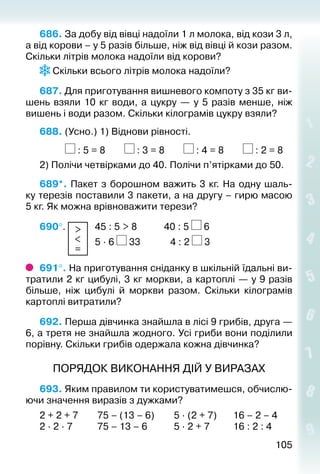 105105
686. За добу від вівці надоїли 1 л молока, від кози 3 л,
а від корови – у 5 разів більше, ніж від вівці й кози разом.
Скільки літрів молока надоїли від корови?
Скільки всього літрів молока надоїли?
687. Для приготування вишневого компоту з 35 кг ви­
шень взяли 10 кг води, а цук­ру — у 5 разів менше, ніж
вишень і води ра­зом. Скільки кілограмів цукру взяли?
688. (Усно.) 1) Віднови рівності.
			 : 5 = 8		 : 3 = 8		 : 4 = 8		 : 2 = 8
2) Полічи четвірками до 40. Полічи п’ятірками до 50.
689*. Пакет з борошном важить 3 кг. На одну шаль­
ку терезів поставили 3 пакети, а на другу – гирю масою
5 кг. Як можна врівноважити терези?
690°.  >
<
=
	 45 : 5 > 8			 40 : 5 6
				 		 5 ∙ 6 33			  4 : 2 3
691°. На приготування сніданку в шкільній їдальні ви­
тратили 2 кг цибулі, 3 кг моркви, а картоп­лі — у 9 разів
більше, ніж цибулі й моркви разом. Скільки кілограмів
картоплі витратили?
692. Перша дівчинка знайшла в лісі 9 грибів, друга —
6, а третя не знайшла жодного. Усі гриби вони поділили
порівну. Скільки грибів одержала кожна дівчинка?
ПОРЯДОК ВИКОНАННЯ ДІЙ У ВИРАЗАХ
693. Яким правилом ти користуватимешся, обчислю­
ючи значення виразів з дужками?
2 + 2 + 7		 75 – (13 – 6)		 5 ∙ (2 + 7)		 16 – 2 – 4
2 ∙ 2 ∙ 7			 75 – 13 – 6			 5 ∙ 2 + 7			 16 : 2 : 4
 