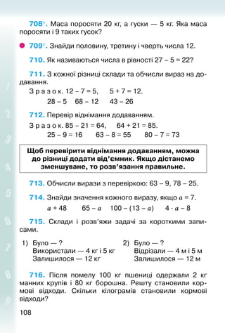 108108
708°. Маса поросяти 20 кг, а гуски — 5 кг. Яка маса
поросяти і 9 таких гусок?
709°. Знайди половину, третину і чверть числа 12.
710. Як називаються числа в рівності 27 – 5 = 22?
711. З кожної різниці склади та обчисли вираз на до­
давання.
З р а з о к. 12 – 7 = 5,		 5 + 7 = 12.
			 28 – 5		 68 – 12		 43 – 26
712. Перевір віднімання додаванням.
З р а з о к. 85 – 21 = 64,		 64 + 21 = 85.
			 25 – 9 = 16		 63 – 8 = 55		 80 – 7 = 73
Щоб перевірити віднімання додаванням, можна
до різниці додати від’ємник. Якщо дістанемо
зменшуване, то розв’язання правильне.
713. Обчисли вирази з перевіркою: 63 – 9, 78 – 25.
714. Знайди значення кожного виразу, якщо а = 7.
			 а + 48			 65 – а		 100 – (13 – а)		 4 ∙ а – 8
715.  Склади і розв’яжи задачі за короткими запи­
сами.
1) Було — ?
Використали — 4 кг і 5 кг
Залишилося — 12 кг
2) Було — ?
Відрізали — 4 м і 5 м
Залишилося — 12 м
716.  Після помелу 100  кг пшениці одержали 2  кг
ман­них крупів і 80  кг борошна. Решту становили кор­
мові  відходи. Скільки кілограмів становили кормові
відходи?
 
