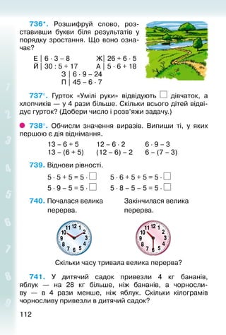 112112
736*.  Розшифруй слово, роз­
ставивши букви біля результатів у
порядку зростання. Що воно озна­
чає?
	 Е | 6 ∙ 3 – 8				 Ж| 26 + 6 ∙ 5
	 Й| 30 : 5 + 17			 А | 5 ∙ 6 + 18
					 З | 6 ∙ 9 – 24
					 П | 45 – 6 ∙ 7
737°.  Гурток «Умілі руки» відвідують дівчаток, а
хлопчиків — у 4 рази більше. Скільки всього дітей відві­
дує гурток? (Добери число і розв’яжи задачу.)
738°.  Обчисли значення виразів. Випиши ті, у яких
першою є дія віднімання.
			 13 – 6 + 5			 12 – 6 ⋅ 2			 6 ⋅ 9 – 3
			 13 – (6 + 5)		 (12 – 6) – 2		 6 – (7 – 3)
739. Віднови рівності.
			 5 ⋅ 5 + 5 = 5 ⋅ 		 5 ⋅ 6 + 5 + 5 = 5 ⋅
			 5 ⋅ 9 – 5 = 5 ⋅ 		 5 ⋅ 8 – 5 – 5 = 5 ⋅
740. Почалася велика				 Закінчилася велика
			 перерва.							 перерва.
Скільки часу тривала велика перерва?
741.  У дитячий садок привезли 4  кг бананів,
яблук  — на 28  кг більше, ніж бананів, а чорносли­
ву  — в 4 рази менше, ніж яблук. Скільки кілограмів
чорносливу привезли в дитячий садок?
 