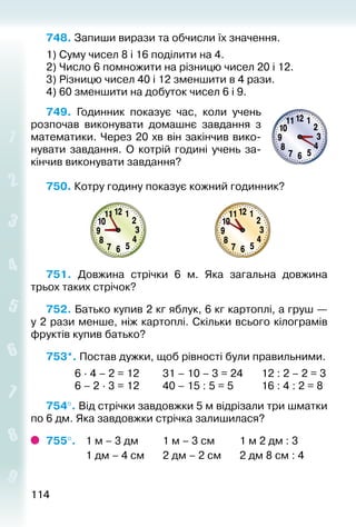 114114
748. Запиши вирази та обчисли їх значення.
1) Суму чисел 8 і 16 поділити на 4.
2) Число 6 помножити на різницю чисел 20 і 12.
3) Різницю чисел 40 і 12 зменшити в 4 рази.
4) 60 зменшити на добуток чисел 6 і 9.
749.  Годинник показує час, коли учень
розпочав виконувати домашнє за­вдання з
математики. Через 20 хв він закінчив вико­
нувати завдання. О котрій годині учень за­
кінчив ви­конувати завдання?
750. Котру годину показує кожний годинник?
751.  Довжина стрічки 6 м. Яка загальна довжина
трьох та­ких стрічок?
752. Батько купив 2 кг яблук, 6 кг картоплі, а груш —
у 2 рази менше, ніж картоплі. Скільки всього кілограмів
фруктів купив батько?
753*. Постав дужки, щоб рівності були правильними.
			 6 ∙ 4 – 2 = 12			 31 – 10 – 3 = 24		 12 : 2 – 2 = 3
			 6 – 2 ∙ 3 = 12			 40 – 15 : 5 = 5			 16 : 4 : 2 = 8
754°. Від стрічки завдовжки 5 м відрізали три шматки
по 6 дм. Яка завдовжки стрічка залишилася?
755°. 	 1 м – 3 дм			 1 м – 3 см			 1 м 2 дм : 3
				 1 дм – 4 см		 2 дм – 2 см		 2 дм 8 см : 4
 