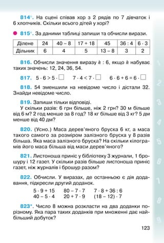123123
814°.  На сцені співав хор з 2 рядів по 7 дівчаток і
6 хлопчиків. Скільки всього дітей у хорі?
815°. За даними таблиці запиши та обчисли вирази.
Ділене 24 40 – 8 17 + 18 45 36 : 4 6 ∙ 3
Дільник 6 4 5 13 – 8 3 2
816. Обчисли значення виразу k : 6, якщо k набуває
таких значень: 12, 24, 36, 54.
817.	 5 ∙ 6 > 5 ∙ 7 ∙ 4 < 7 ∙ 6 ∙ 6 + 6 = 6 ∙
818. 54 зменшили на невідоме число і дістали 32.
Знайди невідоме число.
819. Запиши тільки відповіді.
У скільки разів: 6 грн більше, ніж 2 грн? 30 м більше
від 6 м? 2 год менше за 8 год? 18 кг більше від 3 кг? 5 дм
менше від 40 дм?
820.  (Усно.) Маса дерев’яного бруска 6 кг, а маса
такого самого за розміром залізного бруска у 8 разів
більша. Яка маса залізного бруска? На скільки кілогра­
мів його маса більша від маси дерев’яного?
821. Листоноша приніс у бібліотеку 3 журнали, 1 бро­
шуру і 12 газет. У скільки разів більше листоно­ша приніс
газет, ніж журналів і брошур разом?
822. Обчисли. У виразах, де останньою є дія дода­
вання, під­кресли другий доданок.
						 5 ∙ 9 + 15				 80 – 7 ∙ 7				 7 ∙ 8 + 36 : 6
						 40 – 5 ∙ 4				 20 + 7 ∙ 9				 (18 – 12) ∙ 7
823*.  Число 8 можна розкласти на два доданки по-
різному. Яка пара таких доданків при множенні дає най­
більший добуток?
 