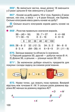 130130
866*. Як зміниться частка, якщо ділене 18 зменшити
у 2 рази і дільник 6 теж зменшити у 2 рази?
867°. Коневі на добу дають 16 кг сіна, буряків у 2 рази
менше, ніж сіна, а вівса — у 4 рази більше, ніж буряків.
Скільки кілограмів вівса дають коневі на добу?
Скільки всього кілограмів кормів дають коневі на
добу?
868°. Розстав правильно значення виразів.
			 99 – (45 + 16)			 35 : 7 + 27				 8 · 4 + 68
			 17 + 38 – 15				 8 · 3 – 16				 4 · 9 + 6
8 32 38 40 42 100
869. 28 – 8 · 2	 32 : (12 : 3)		 24 : 3 : 2	 64 – 8 · 8
			 8 · 3 : 4		 (64 – 28) : 4		 8 + 8 + 8		 21 : (11 – 8)
870. Запиши вирази та обчисли їх значення.
1) Перший доданок 50, другий — добуток чисел 8 і 4.
2) Ділене 56, а дільник — різниця чисел 30 і 23.
871*.  За малюнком добери кількість предметів для
покупки і склади задачу за схемою розв’язання.
3 грн 8 грн3 ⋅ + 8 ⋅
872. Назви точки, що лежать поза прямою. Виміряй
відстань між точками К і М. У скільки разів довжина від­
різка ВС менша за довжину відрізка АС?
 