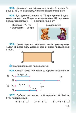 135135
903. Що важче і на скільки кілограмів: 8 пакетів бо­
рошна, по 2 кг в кожному, чи 5 сіток картоплі по 3 кг?
904. Для дитячого садка на 72  грн купили 8 одна­
кових ляльок і на 28  грн  — 4 ведмедики. Що дорожче:
лялька чи ведмедик — і на скільки гривень?
8 ляльок – 72 грн
4 ведмедики – 28 грн
Що дорожче?
905.  Назви пари протилежних сторін прямокутника
АВСD. Знайди суму довжин кожної пари протилежних
сторін.
В
A
C
D
 Знайди периметр прямокутника.
906. Склади і розв’яжи задачі за короткими записами.
9 кульок
?
1) Ж.
З.
С.
Ч.
9 арк.
3 арк.
?
2)
907°.  Добери такі числа, щоб нерівності й рівність
були правильними.	
			 5 · 8 > 5 ⋅ 		 	 2 · 8 < 8 ⋅ 			 8 · 3 + 8 = 8 ⋅
 