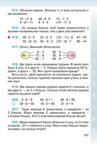 137137
914. Обчисли вирази. Випиши ті, в яких останньою є
дія множення.
			 72 – 8 ⋅ 6			48 : 8 · 9		 15 – 7 ⋅ 2
			 8 ⋅ (2 + 7)			8 ⋅ 2 : 4			 (15 – 7) ⋅ 2
915°.  На скільки більше осіб може розміститися у
восьми чотиримісних човнах, ніж у двох шестимісних?
916°. 	 40 : 5 : 2			 32 : 8 : 2		 (75 – 11) : 8		 47 + 47
				 32 : (8 : 2)		 32 – 8 : 2	 (72 – 9) : 7		 80 – 41
917. (Усно.) Виконай обчислення.
+ 25
36 : 6
32 : 8
56 : 8
95 –
8 . 5
72 : 8
63 : 7
918. Дві групи учнів пришивали ґудзики. В одній групі
було 4 учні, а в другій — 5. Перша група пришила 24 ґу­
дзики, а друга — 25. Яка група працювала краще?
Вказівка. Щоб відповісти на запитання задачі, тре­
ба дізнатися, скільки ґудзиків пришив один учень у кож­
ній групі.
919. Від першої корови доярка надоїла 6 л молока, а
від другої — на 3 л більше. Скільки літрів молока доярка
надоїла від двох корів?
920.	  8 ⋅ 8 + 8			 56 : 8 + 1			 48 : 8 + 30
			 36 : 6 + 50			 18 : 2 + 39			 72 : 8 + 9
921*. Тарас вирізав 8 трикутників, а квадратів – на
3  більше. Юрко вирізав 2 трикутники, а квадратів –
у 8 разів більше. Хто із хлопчиків вирізав більше фігур?
922. Мама закрила 6 банок яблучного соку, по 3 літри
в кожній, і 27 л томатного соку. Якого соку більше закри­
ла мама і на скільки літрів?
 