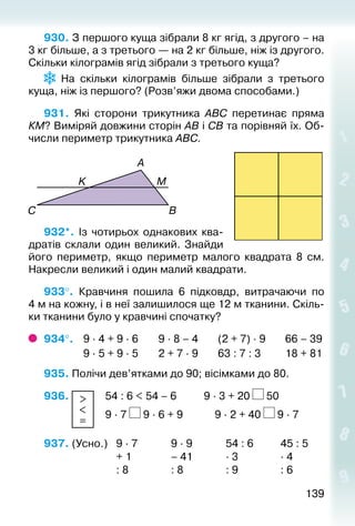 139139
930. З першого куща зібрали 8 кг ягід, з другого – на
3 кг більше, а з третього — на 2 кг більше, ніж із другого.
Скільки кілограмів ягід зібрали з третього куща?
На скільки кілограмів більше зібрали з третього
куща, ніж із першого? (Розв’яжи двома способами.)
931.  Які сторони трикутника АВС перетинає пряма
КМ? Виміряй довжини сторін АВ і СВ та порівняй їх. Об­
числи периметр трикутника АВС.
		
932*.  Із чотирьох однакових ква­
дратів склали один великий. Знайди
його периметр, якщо периметр малого квадрата 8  см.
Накресли великий і один малий квадрати.
933°.  Кравчиня пошила 6 підковдр, витрачаючи по
4 м на кожну, і в неї залишилося ще 12 м тканини. Скіль­
ки тканини було у кравчині спочатку?
934°. 	 9 ∙ 4 + 9 ∙ 6		 9 ∙ 8 – 4		 (2 + 7) ∙ 9		 66 – 39
				 9 ∙ 5 + 9 ∙ 5		 2 + 7 ∙ 9		 63 : 7 : 3		 18 + 81
935. Полічи дев’ятками до 90; вісімками до 80.
936.  >
<
=
	 54 : 6 < 54 – 6	 		 9 ∙ 3 + 20 50
						 9 ∙ 7 9 ∙ 6 + 9	 		 9 ∙ 2 + 40 9 ∙ 7
937. (Усно.) 	 9 ∙ 7				 9 ∙ 9				 54 : 6			 45 : 5
							 + 1 				 – 41				 ∙ 3				 ∙ 4
							 : 8				 : 8				 : 9				 : 6
 