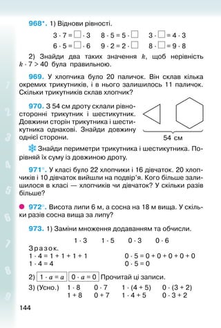 144144
968*. 1) Віднови рівності.
				 3 ∙ 7 = ∙ 3		 8 ∙ 5 = 5 ∙ 		 3 ∙ = 4 ∙ 3
				 6 ∙ 5 = ∙ 6		 9 ∙ 2 = 2 ∙ 		 8 ∙ = 9 ∙ 8
2)  Знайди два таких значення k, щоб нерівність
k ∙ 7 > 40 була правильною.
969.  У хлопчика було 20 паличок. Він склав кілька
окремих трикутників, і в нього залишилось 11 паличок.
Скільки трикутників склав хлопчик?
970. З 54 см дроту склали рівно­
сторонні трикутник і шестикутник.
Довжини сторін трикутника і шести­
кутника однакові. Знайди довжину
однієї сторони.
 Знайди периметри трикутника і шестикутника. По­
рівняй їх суму із довжиною дроту.
971°. У класі було 22 хлопчики і 16 дівчаток. 20 хлоп­
чиків і 10 дівчаток вийшли на подвір’я. Кого більше зали­
шилося в класі — хлопчиків чи дівча­ток? У скільки разів
більше?
972°. Висота липи 6 м, а сосна на 18 м вища. У скіль­
ки разів сосна вища за липу?
973. 1) Заміни множення додаванням та обчисли.
							 1 ∙ 3			 1 ∙ 5			 0 ∙ 3			 0 ∙ 6
З разок.
1 ∙ 4 = 1 + 1 + 1 + 1	 0 ∙ 5 = 0 + 0 + 0 + 0 + 0
1 ∙ 4 = 4	 0 ∙ 5 = 0
2) 1 ∙ a = a 0 ∙ a = 0 Прочитай ці записи.
3) (Усно.) 	 1 ∙ 8			 0 ∙ 7			 1 ∙ (4 + 5)		 0 ∙ (3 + 2)
						 1 + 8		 0 + 7		 1 ∙ 4 + 5			 0 ∙ 3 + 2
54 см
 
