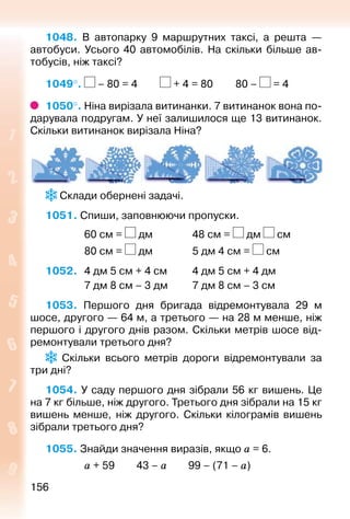 156156
1048. В автопарку 9 маршрутних таксі, а решта  —
автобуси. Усього 40 автомобілів. На скільки більше ав­
тобусів, ніж таксі?
1049°.  – 80 = 4			 + 4 = 80			 80 – = 4
1050°. Ніна вирізала витинанки. 7 витинанок вона по­
дарувала подругам. У неї залишилося ще 13 витинанок.
Скільки витинанок вирізала Ніна?
 Склади обернені задачі.
1051. Спиши, заповнюючи пропуски.
				 60 см = дм				 48 см = дм см
				 80 см = дм				 5 дм 4 см = см
1052. 	 4 дм 5 см + 4 см			 4 дм 5 см + 4 дм
				 7 дм 8 см – 3 дм			 7 дм 8 см – 3 см
1053.  Першого дня бригада відремонтувала 29  м
шосе, другого — 64 м, а третьо­го — на 28 м менше, ніж
першого і другого днів разом. Скільки метрів шосе від­
ремонтували третього дня?
  Скільки всього метрів дороги відремонтували за
три дні?
1054. У саду першого дня зібрали 56 кг вишень. Це
на 7 кг більше, ніж другого. Третього дня зібрали на 15 кг
вишень менше, ніж другого. Скільки кілограмів вишень
зібрали третього дня?
1055. Знайди значення виразів, якщо а = 6.
				 а + 59		 43 – а			 99 – (71 – а)
 