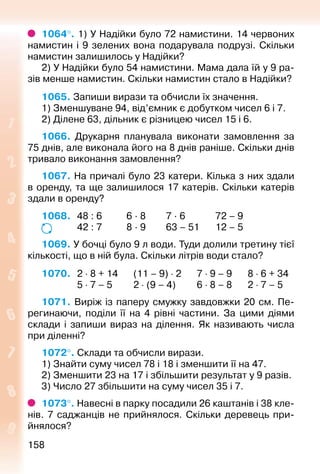158158
1064°. 1) У Надійки було 72 намистини. 14 червоних
намистин і 9 зелених вона подарувала подрузі. Скільки
намистин залишилось у Надійки?
2) У Надійки було 54 намистини. Мама дала їй у 9 ра­
зів менше намистин. Скільки намистин стало в Надійки?
1065. Запиши вирази та обчисли їх значення.
1) Зменшуване 94, від’ємник є добутком чисел 6 і 7.
2) Ділене 63, дільник є різницею чисел 15 і 6.
1066.  Друкарня планувала виконати замовлення за
75 днів, але виконала його на 8 днів раніше. Скільки днів
тривало виконання замовлення?
1067. На причалі було 23 катери. Кілька з них здали
в оренду, та ще залишилося 17 катерів. Скільки катерів
здали в оренду?
1068. 	 48 : 6			 6 · 8			 7 · 6				 72 – 9
				 42 : 7			 8 · 9			 63 – 51			12 – 5
1069. У бочці було 9 л води. Туди долили третину тієї
кількості, що в ній була. Скільки літрів води стало?
1070. 	 2 ⋅ 8 + 14		 (11 – 9) ⋅ 2			7 ⋅ 9 – 9			8 ⋅ 6 + 34
				 5 ⋅ 7 – 5			 2 ⋅ (9 – 4)		 6 ⋅ 8 – 8		 2 ⋅ 7 – 5
1071. Виріж із паперу смужку завдовжки 20 см. Пе­
регинаючи, поділи її на 4 рівні частини. За цими діями
склади і запиши вираз на ділення. Як називають числа
при діленні?
1072°. Склади та обчисли вирази.
1) Знайти суму чисел 78 і 18 і зменшити її на 47.
2) Зменшити 23 на 17 і збільшити результат у 9 разів.
3) Число 27 збільшити на суму чисел 35 і 7.
1073°. Навесні в парку посадили 26 каштанів і 38 кле­
нів. 7 саджанців не прийнялося. Скільки деревець при­
йнялося?
 