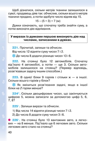 4040
Щоб дізнатися, скільки метрів тканини зали­шилося в
сувої, продавець діяв так: обчислив, скільки всього метрів
тканини продано, а потім здобуте число відняв від 15.
15 – (5 + 3) = 7 (м)
Дужки означають, що спочатку треба знай­ти суму, а
потім виконати дію віднімання.
У виразах із дужками першою виконують дію над
числами, записаними в дужках.
221. Прочитай, запиши та обчисли.
Від числа 12 відняти суму чисел 7 і 2.
 До числа 8 додати різницю чисел 13 і 6.
222.  На стоянці було 12 автомобілів. Спочатку
від’їхало 4  автомобілі, а потім  — ще 3. Скільки авто­
мобілів залишилося на стоянці? (Перевір відповідь,
розв’язавши задачу іншим способом.)
223. В однієї білки 9 горіхів і стільки ж  — в іншої.
Скіль­ки всього горіхів у білок?
  Як зміниться розв’язання задачі, якщо в іншої
білки на 2 горіхи менше?
224*. Скільки двоцифрових чисел, що закінчуються
цифрою 5, можна записати за допомогою цифр 5, 6,
7, 8?
225°. Запиши вирази та обчисли.
1) Від числа 14 відняти різницю чисел 7 і 2.
2) До числа 8 додати суму чисел 3 і 6.
226°.  На стоянці було 13 вантажних авто, а легко­
вих — на 8 менше. Під’їхало ще 6 легкових авто. Скільки
легкових авто стало на стоянці?
 