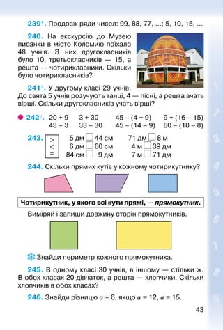 4343
239*. Продовж ряди чисел: 99, 88, 77, …; 5, 10, 15, …
240.  На екскурсію до Музею
писанки в місто Коломию поїхало
48  учнів. З них другокласників
було 10, третьокласників — 15, а
решта — чотирикласники. Скільки
було чотирикласників?
241°. У другому класі 29 учнів.
До свята 5 учнів розучують танці, 4 — пісні, а решта вчать
вірші. Скільки другокласників учать вірші?
242°. 	20 + 9	 3 + 30	 45 – (4 + 9)	 9 + (16 – 15)
	 43 – 3	 33 – 30	 45 – (14 – 9)	 60 – (18 – 8)
243. >
<
=
		 5 дм 44 см			 71 дм 8 м
						 6 дм 60 см			 4 м 39 дм
						 84 см 9 дм			 7 м 71 дм
244. Скільки прямих кутів у кожному чотирикутнику?
Чотирикутник, у якого всі кути прямі, — прямокутник.
Виміряй і запиши довжину сторін прямокутників.
 Знайди периметр кожного прямокутника.
245. В одному класі 30 учнів, в іншому — стільки ж.
В обох класах 20 дівчаток, а решта — хлопчики. Скільки
хлопчиків в обох класах?
246. Знайди різницю а – 6, якщо а = 12, а = 15.
 