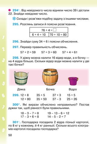 5050
294°. Від невідомого числа відняли число 39 і дістали
22. Знайди невідоме число.
Склади і розв’яжи подібну задачу з іншими числами.
295. Розглянь записи й поясни розв’язання.
76 + 4 =
 6 + 4 = 10 70 + 10 = 80
296. Знайди суму 34 + 6 і поясни обчислення.
297. Перевір правильність обчислень.
			 57 + 2 = 59		 57 + 3 = 60		 57 + 4 = 61
298. У діжку можна налити 16 відер води, а в бочку —
на 4 відра більше. Скільки відер води можна налити у дві
такі бочки?
	 Діжка	 Бочка	 Відро
299. 12 + 8			 35 + 5			 37 + 3		 15 + 5
			 12 + 80		 35 + 50			 37 – 3		 25 + 26
300*.  Які вирази обчислено неправильно? Постав
дужки так, щоб рівності були правильними.
			 18 – 3 – 7 = 8			 19 – 13 – 6 = 12
			 17 – 3 + 6 = 8			 14 – 5 – 2 = 7
301°.  Господарка посадила 2 відра пізньої картоплі,
по 8 кг у кожному, й 4 кг ранньої. Скільки всього кілогра­
мів картоплі посадила господарка?
 