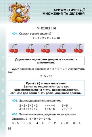 6666
АРИФМЕТИЧНІ ДІЇ
МНОЖЕННЯ ТА ДІЛЕННЯ
МНОЖЕННЯ
404. Скільки всього вишень?
2 + 2 + 2 + 2 + 2 = 10
Додавання однакових доданків називають
множенням.
Суму однакових доданків 2 + 2 + 2 + 2 + 2 записують
так:
2 ⋅ 5 = 10
Крапка (⋅) – знак множення.
Записи на множення читають так:
«Два помножити на п’ять, дорівнює десяти»,
або: «По два взяти п’ять разів, дорівнює десяти».
405. Заміни додавання множенням.
			 2+2+2+2+2			 4+4+4			 6+6
			 3+3+3+3+3			 5+5+5			 7+7+7
406. Заміни множення додаванням за зразком.
З разок. 9 ⋅ 4 = 9 + 9 + 9 + 9.
9 ⋅ 5 			 3 ⋅ 5		 4 ⋅ 4		 6 ⋅ 2			 7 ⋅ 3		 8 ⋅ 4
 