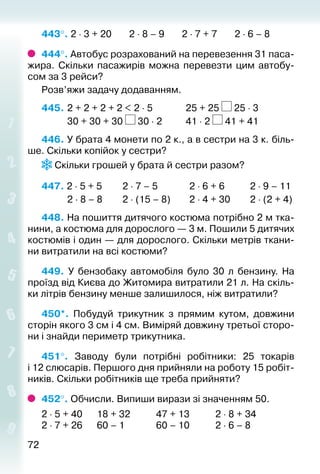 7272
443°. 2 ⋅ 3 + 20 2 ⋅ 8 – 9 2 ⋅ 7 + 7 2 ⋅ 6 – 8
444°. Автобус розрахований на перевезення 31 паса­
жира. Скільки пасажирів можна перевезти цим автобу­
сом за 3 рейси?
Розв’яжи задачу додаванням.
445. 	2 + 2 + 2 + 2 < 2 ⋅ 5				 25 + 25 25 ⋅ 3
			 30 + 30 + 30 30 ⋅ 2			 41 ⋅ 2 41 + 41
446. У брата 4 монети по 2 к., а в сестри на 3 к. біль­
ше. Скільки копійок у сестри?
Скільки грошей у брата й сестри разом?
447. 2 ⋅ 5 + 5			 2 ⋅ 7 – 5			 2 ⋅ 6 + 6			 2 ⋅ 9 – 11
			 2 ⋅ 8 – 8			 2 ⋅ (15 – 8)		 2 ⋅ 4 + 30		 2 ⋅ (2 + 4)
448. На пошиття дитячого костюма потрібно 2 м тка­
нини, а костюма для дорослого — 3 м. Пошили 5 дитячих
костюмів і один — для дорослого. Скільки метрів ткани­
ни витратили на всі костюми?
449.  У бензобаку автомобіля було 30 л бензину. На
проїзд від Києва до Житомира витратили 21 л. На скіль­
ки літрів бензину мен­ше залишилося, ніж витратили?
450*.  Побудуй трикутник з прямим кутом, довжини
сторін якого 3 см і 4 см. Виміряй довжину третьої сторо­
ни і знайди периметр трикутника.
451°.  Заводу були потрібні робітники: 25 токарів
і 12 слюсарів. Першого дня прийняли на роботу 15 робіт­
ників. Скільки робітників ще треба прийняти?
452°. Обчисли. Випиши вирази зі значенням 50.
2 ⋅ 5 + 40		 18 + 32			 47 + 13			 2 ⋅ 8 + 34
2 ⋅ 7 + 26		 60 – 1				 60 – 10			 2 ⋅ 6 – 8
 