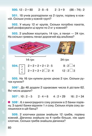 8080
500. 12 – 2 + 80		 2 ∙ 8 – 6		 2 ∙ 3 + 9		 (86 – 74) : 2
501. 18 учнів розподілили на 2 групи, порівну в кож­
ній. Скіль­ки учнів у кожній групі?
502. У мішку 12  кг крупів. Скільки потрібно пакетів,
щоб розфасувати ці крупи по 2 кг у кожний?
503. 2 альбоми коштують 14 грн, а пенал — 24 грн.
На скільки гривень пенал дорожчий від альбома?
					 14 грн									 24 грн
504.  >
<
=
 	 2 + 2 + 2 + 2 < 2 ∙ 5				 8 : 2 4
						 2 + 2 + 2 + 2 2 ∙ 4			 12 : 2 3
505. На 16 грн купили ручок ціною 2 грн. Скільки ру­
чок купили?
506*. До 48 додали 2 однакових числа й дістали 62.
Які числа додали?
507°. 10 : 2 – 5 2 ∙ 4 + 6 4 : 2 + 29		 16 : 2 + 34
508°. 6 л виноградного соку розлили в 2 банки порів­
ну. З однієї банки відлили 1 л соку. Скільки літрів соку за­
лишилося в цій банці?
509.  2 хлопчики разом знайшли 12 грибів, порівну
кожний. Дівчинка знайшла на 4 гриби більше, ніж один
хлопчик. Скільки грибів знайшла дівчинка?
 